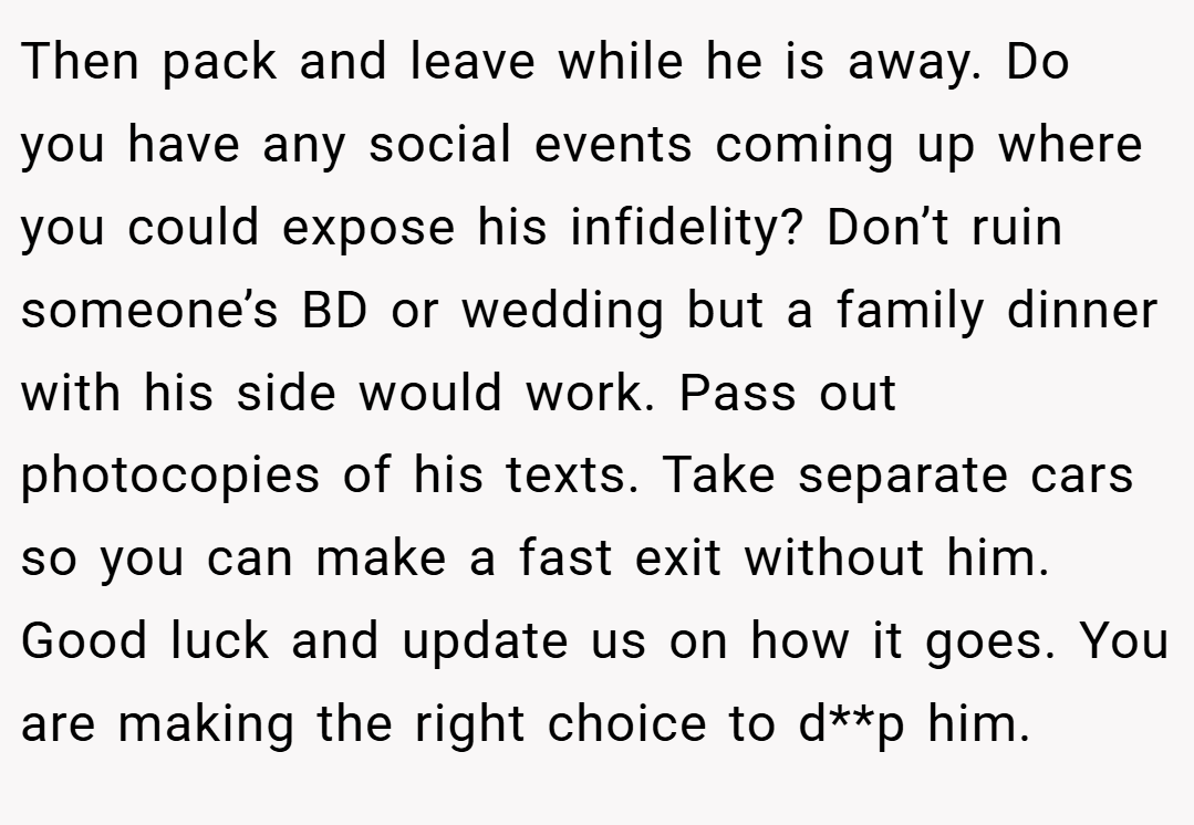 Then pack and leave while he is away. Do you have any social events coming up where you could expose his infidelity? Don’t ruin someone’s BD or wedding but a family dinner with his side would work. Pass out photocopies of his texts. Take separate cars so you can make a fast exit without him. Good luck and update us on how it goes. You are making the right choice to d**p him.