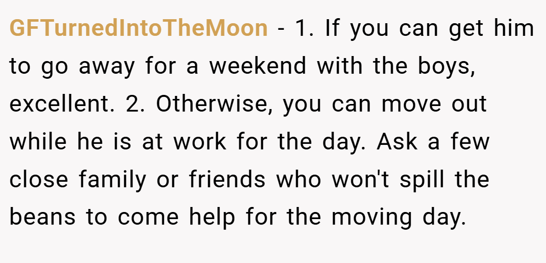 GFTurnedIntoTheMoon − 1. If you can get him to go away for a weekend with the boys, excellent. 2. Otherwise, you can move out while he is at work for the day. Ask a few close family or friends who won't spill the beans to come help for the moving day.