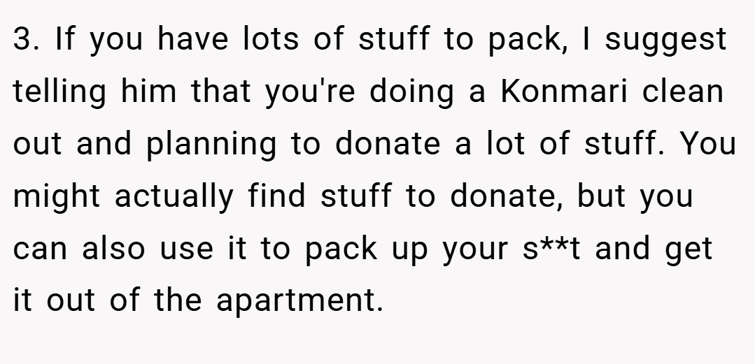 3. If you have lots of stuff to pack, I suggest telling him that you're doing a Konmari clean out and planning to donate a lot of stuff. You might actually find stuff to donate, but you can also use it to pack up your s**t and get it out of the apartment.