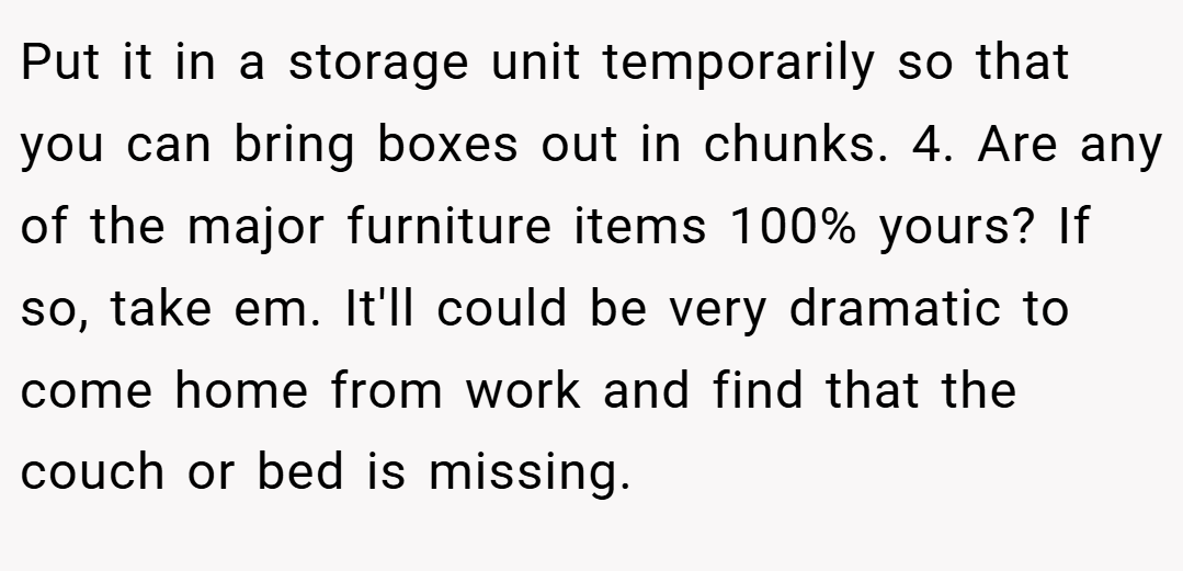 Put it in a storage unit temporarily so that you can bring boxes out in chunks. 4. Are any of the major furniture items 100% yours? If so, take em. It'll could be very dramatic to come home from work and find that the couch or bed is missing.