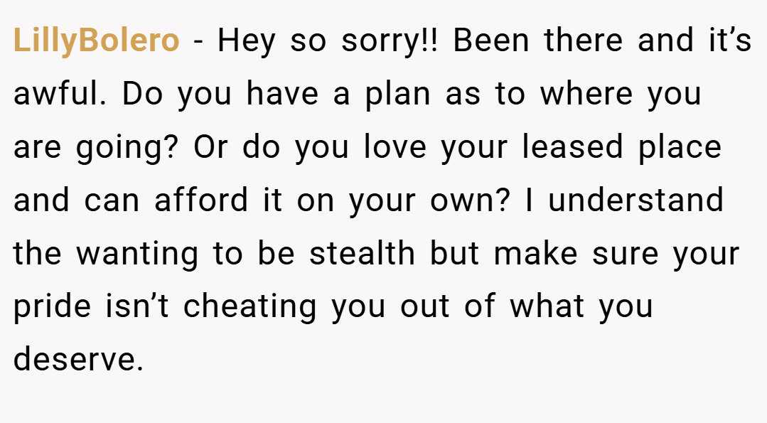 LillyBolero − Hey so sorry!! Been there and it’s awful. Do you have a plan as to where you are going? Or do you love your leased place and can afford it on your own? I understand the wanting to be stealth but make sure your pride isn’t cheating you out of what you deserve.