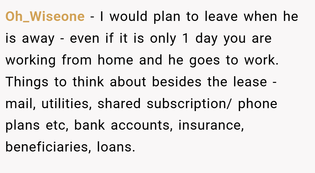 Oh_Wiseone − I would plan to leave when he is away - even if it is only 1 day you are working from home and he goes to work. Things to think about besides the lease - mail, utilities, shared subscription/ phone plans etc, bank accounts, insurance, beneficiaries, loans.