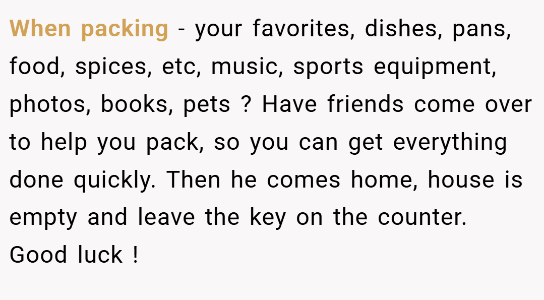 When packing - your favorites, dishes, pans, food, spices, etc, music, sports equipment, photos, books, pets ? Have friends come over to help you pack, so you can get everything done quickly. Then he comes home, house is empty and leave the key on the counter. Good luck !