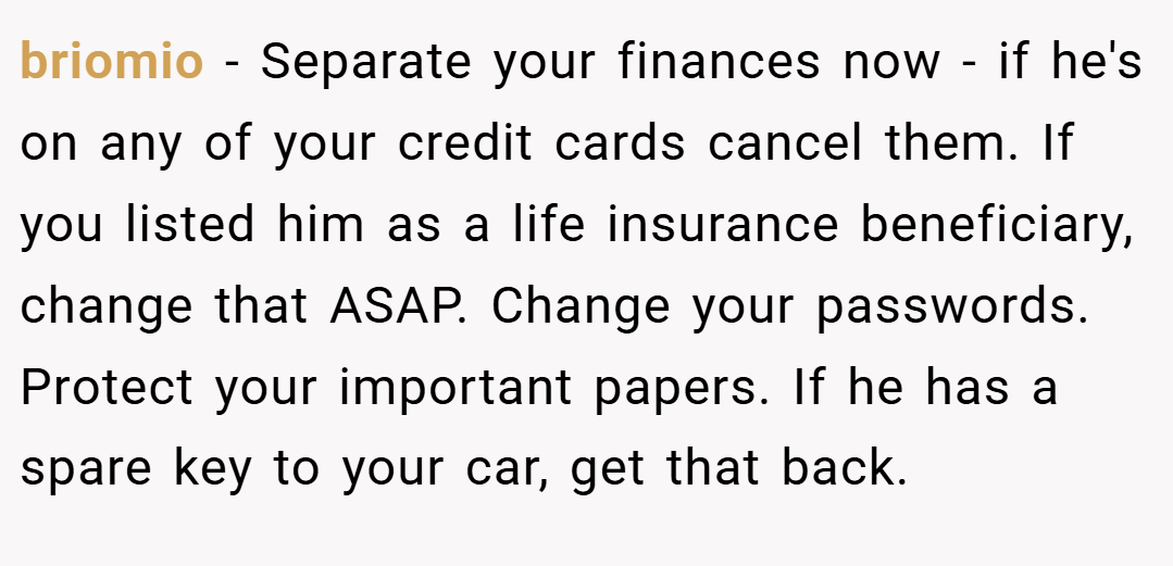 briomio − Separate your finances now - if he's on any of your credit cards cancel them. If you listed him as a life insurance beneficiary, change that ASAP. Change your passwords. Protect your important papers. If he has a spare key to your car, get that back.