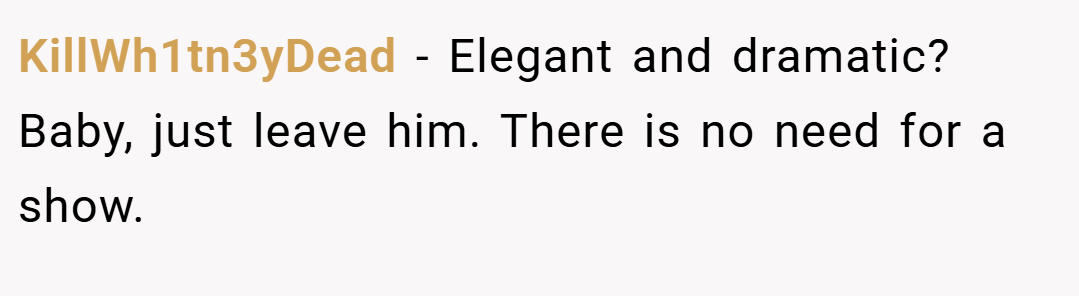 KillWh1tn3yDead − Elegant and dramatic? Baby, just leave him. There is no need for a show.