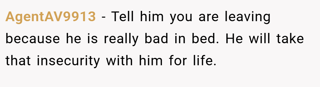 AgentAV9913 − Tell him you are leaving because he is really bad in bed. He will take that insecurity with him for life.