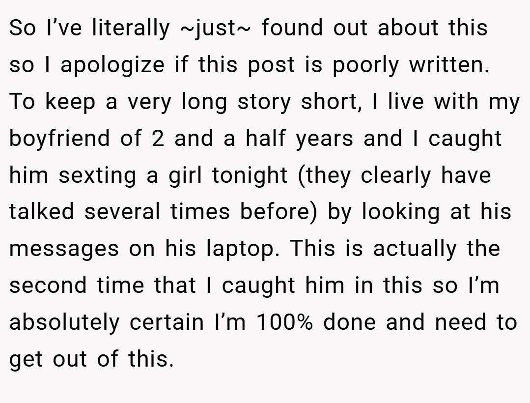 So I’ve literally ~just~ found out about this so I apologize if this post is poorly written. To keep a very long story short, I live with my boyfriend of 2 and a half years and I caught him sexting a girl tonight (they clearly have talked several times before) by looking at his messages on his laptop. This is actually the second time that I caught him in this so I’m absolutely certain I’m 100% done and need to get out of this.