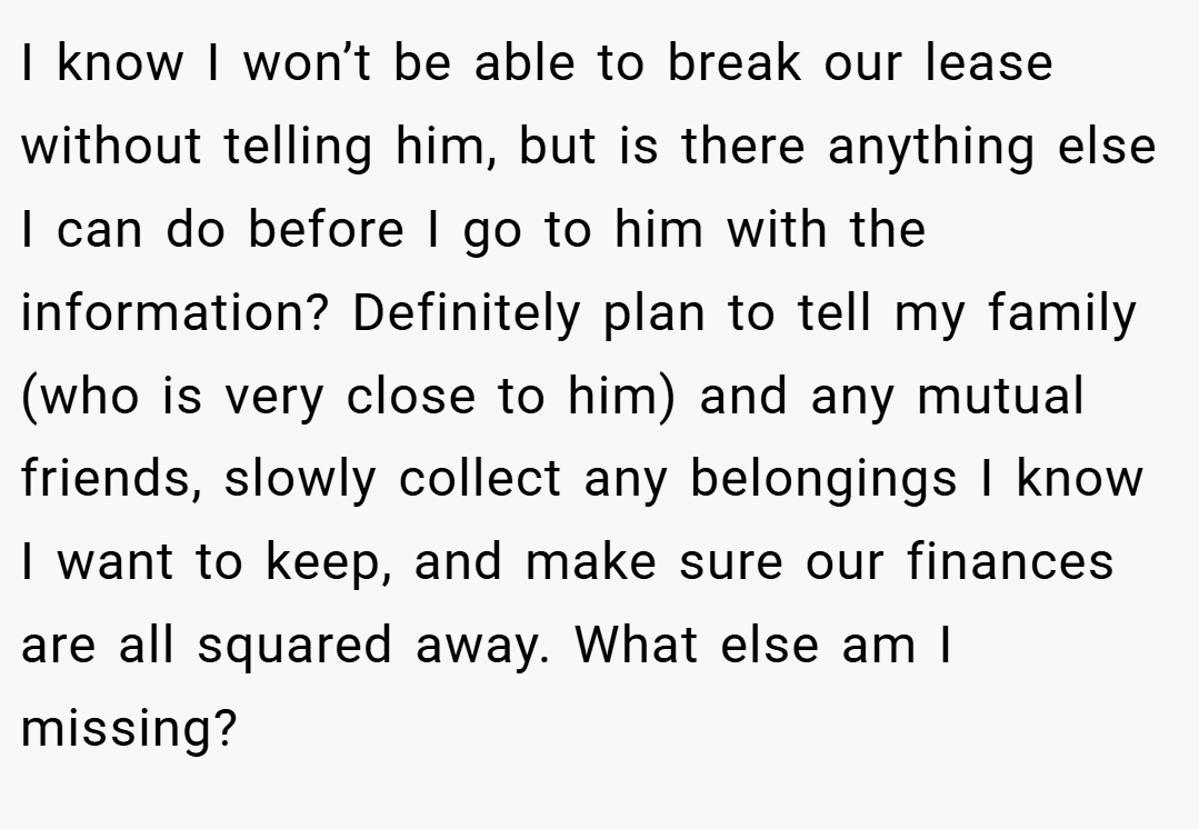I know I won’t be able to break our lease without telling him, but is there anything else I can do before I go to him with the information? Definitely plan to tell my family (who is very close to him) and any mutual friends, slowly collect any belongings I know I want to keep, and make sure our finances are all squared away. What else am I missing?