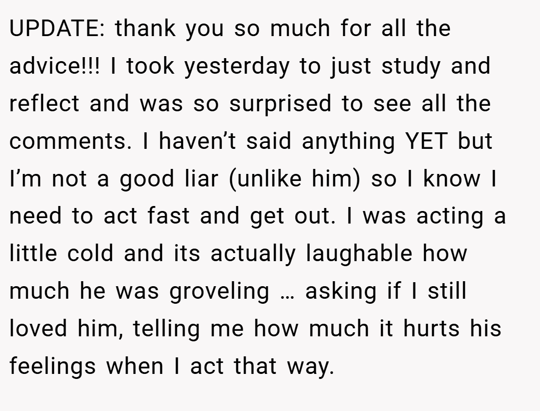UPDATE: thank you so much for all the advice!!! I took yesterday to just study and reflect and was so surprised to see all the comments. I haven’t said anything YET but I’m not a good liar (unlike him) so I know I need to act fast and get out. I was acting a little cold and its actually laughable how much he was groveling … asking if I still loved him, telling me how much it hurts his feelings when I act that way.