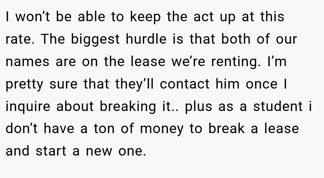 I won’t be able to keep the act up at this rate. The biggest hurdle is that both of our names are on the lease we’re renting. I’m pretty sure that they’ll contact him once I inquire about breaking it.. plus as a student i don’t have a ton of money to break a lease and start a new one.