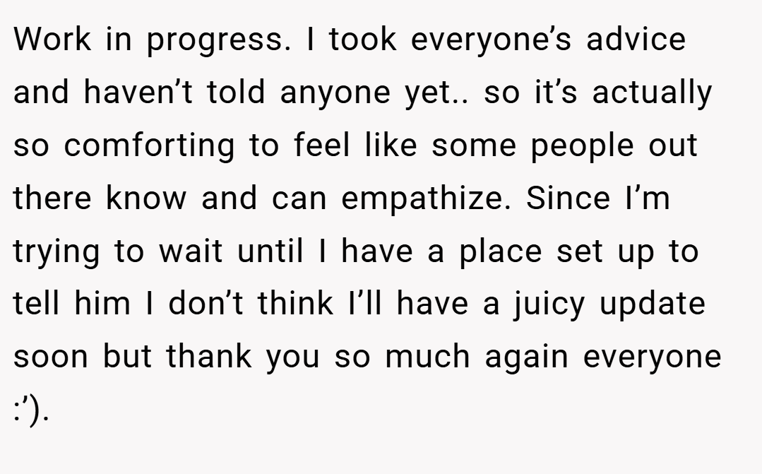 Work in progress. I took everyone’s advice and haven’t told anyone yet.. so it’s actually so comforting to feel like some people out there know and can empathize. Since I’m trying to wait until I have a place set up to tell him I don’t think I’ll have a juicy update soon but thank you so much again everyone :’).