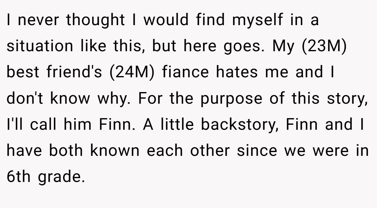 I never thought I would find myself in a situation like this, but here goes. My (23M) best friend's (24M) fiance hates me and I don't know why. For the purpose of this story, I'll call him Finn. A little backstory, Finn and I have both known each other since we were in 6th grade.