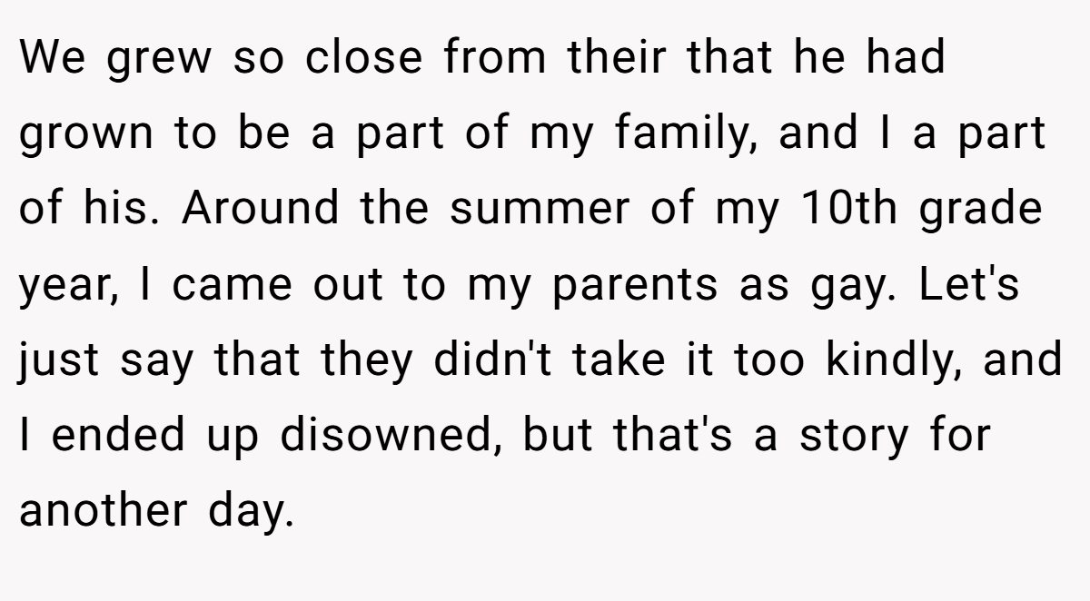 We grew so close from their that he had grown to be a part of my family, and I a part of his. Around the summer of my 10th grade year, I came out to my parents as gay. Let's just say that they didn't take it too kindly, and I ended up disowned, but that's a story for another day.
