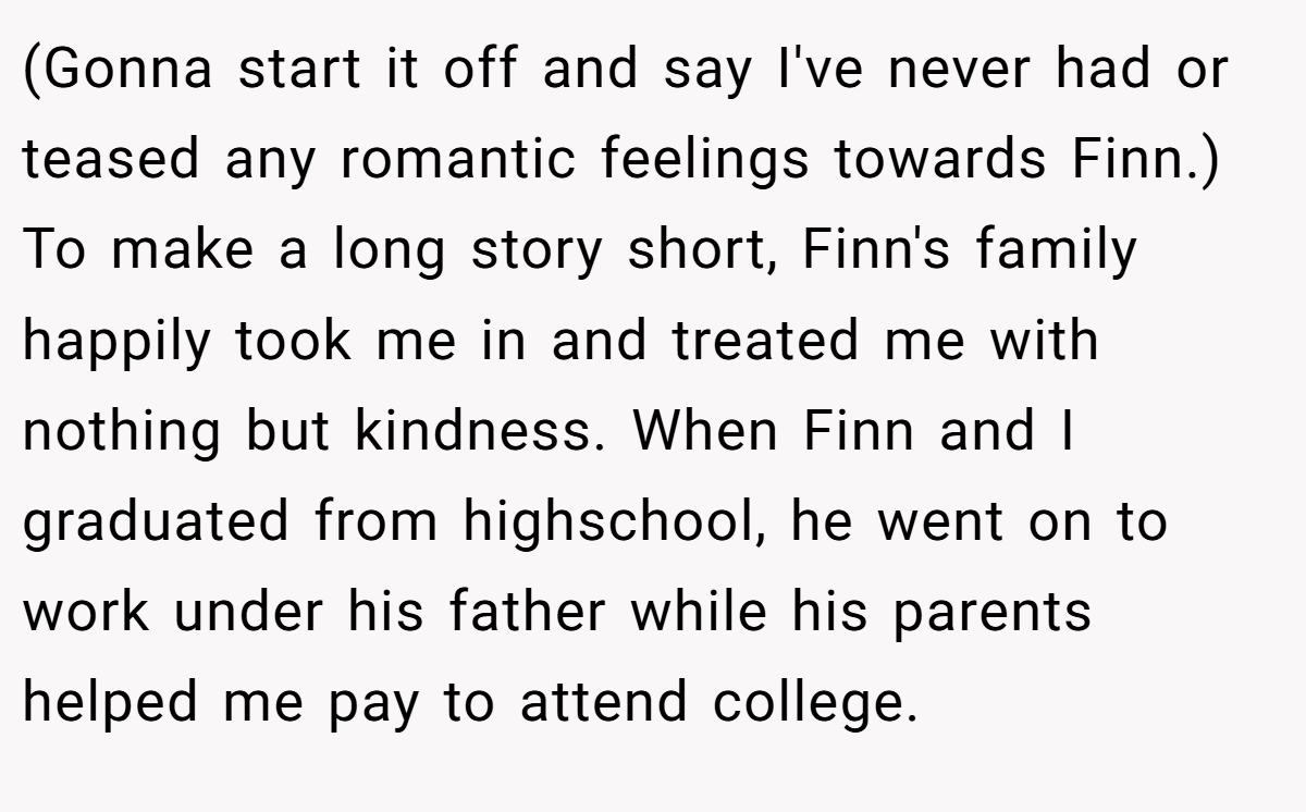 (Gonna start it off and say I've never had or teased any romantic feelings towards Finn.) To make a long story short, Finn's family happily took me in and treated me with nothing but kindness. When Finn and I graduated from highschool, he went on to work under his father while his parents helped me pay to attend college.