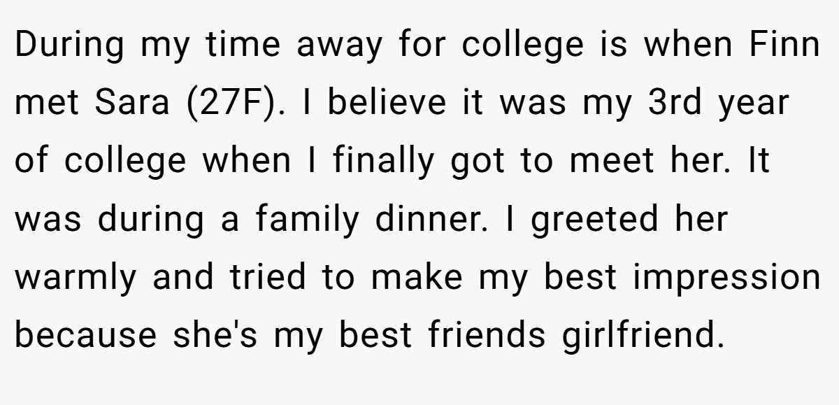 During my time away for college is when Finn met Sara (27F). I believe it was my 3rd year of college when I finally got to meet her. It was during a family dinner. I greeted her warmly and tried to make my best impression because she's my best friends girlfriend.