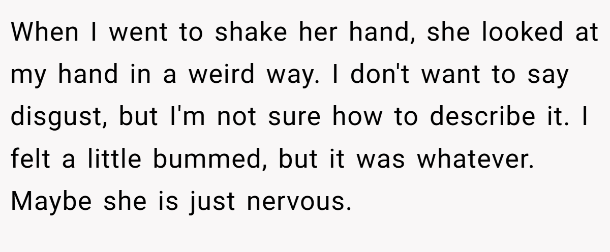 When I went to shake her hand, she looked at my hand in a weird way. I don't want to say disgust, but I'm not sure how to describe it. I felt a little bummed, but it was whatever. Maybe she is just nervous.