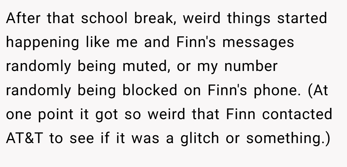 After that school break, weird things started happening like me and Finn's messages randomly being muted, or my number randomly being blocked on Finn's phone. (At one point it got so weird that Finn contacted AT&T to see if it was a glitch or something.)