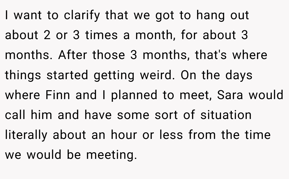 I want to clarify that we got to hang out about 2 or 3 times a month, for about 3 months. After those 3 months, that's where things started getting weird. On the days where Finn and I planned to meet, Sara would call him and have some sort of situation literally about an hour or less from the time we would be meeting.
