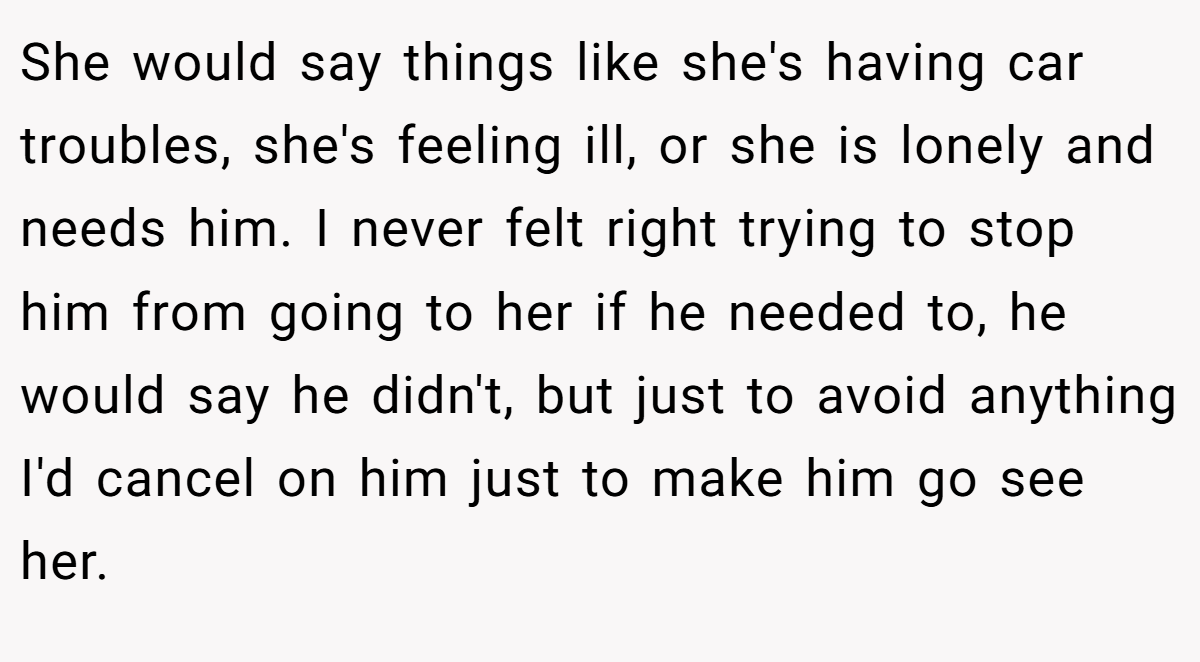 She would say things like she's having car troubles, she's feeling ill, or she is lonely and needs him. I never felt right trying to stop him from going to her if he needed to, he would say he didn't, but just to avoid anything I'd cancel on him just to make him go see her.