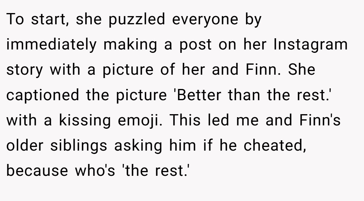 To start, she puzzled everyone by immediately making a post on her Instagram story with a picture of her and Finn. She captioned the picture 'Better than the rest.' with a kissing emoji. This led me and Finn's older siblings asking him if he cheated, because who's 'the rest.'