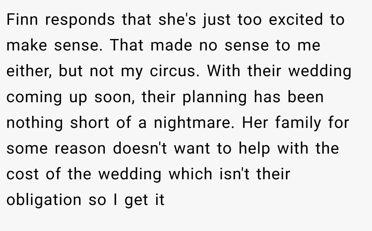Finn responds that she's just too excited to make sense. That made no sense to me either, but not my circus. With their wedding coming up soon, their planning has been nothing short of a nightmare. Her family for some reason doesn't want to help with the cost of the wedding which isn't their obligation so I get it