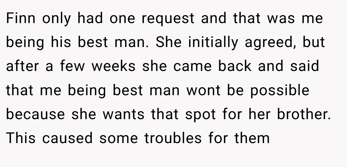 Finn only had one request and that was me being his best man. She initially agreed, but after a few weeks she came back and said that me being best man wont be possible because she wants that spot for her brother. This caused some troubles for them