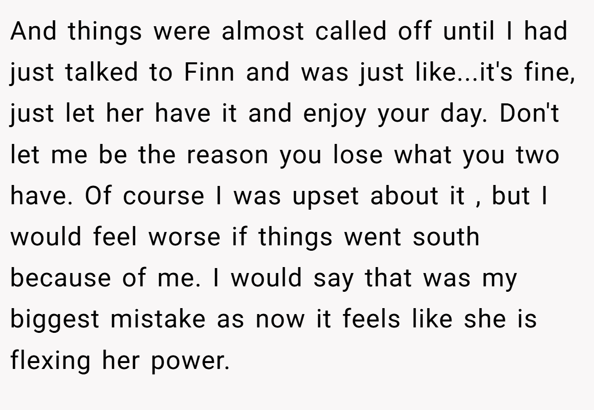And things were almost called off until I had just talked to Finn and was just like...it's fine, just let her have it and enjoy your day. Don't let me be the reason you lose what you two have. Of course I was upset about it , but I would feel worse if things went south because of me. I would say that was my biggest mistake as now it feels like she is flexing her power.