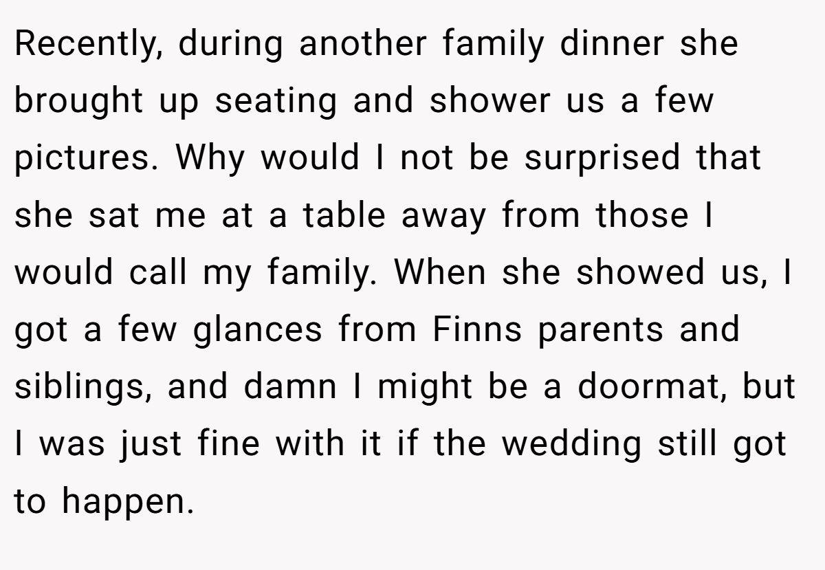 Recently, during another family dinner she brought up seating and shower us a few pictures. Why would I not be surprised that she sat me at a table away from those I would call my family. When she showed us, I got a few glances from Finns parents and siblings, and damn I might be a doormat, but I was just fine with it if the wedding still got to happen.