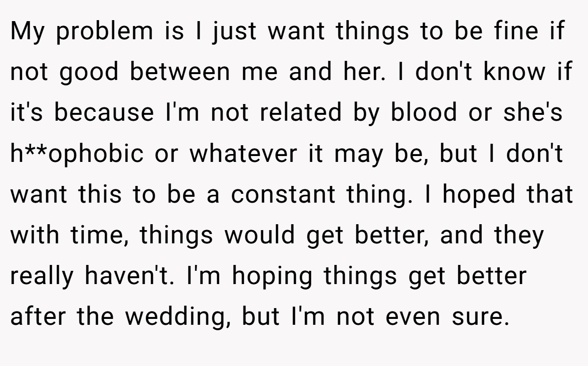 My problem is I just want things to be fine if not good between me and her. I don't know if it's because I'm not related by blood or she's h**ophobic or whatever it may be, but I don't want this to be a constant thing. I hoped that with time, things would get better, and they really haven't. I'm hoping things get better after the wedding, but I'm not even sure.