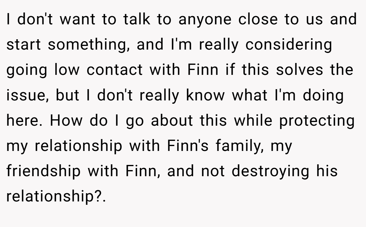 I don't want to talk to anyone close to us and start something, and I'm really considering going low contact with Finn if this solves the issue, but I don't really know what I'm doing here. How do I go about this while protecting my relationship with Finn's family, my friendship with Finn, and not destroying his relationship?. 