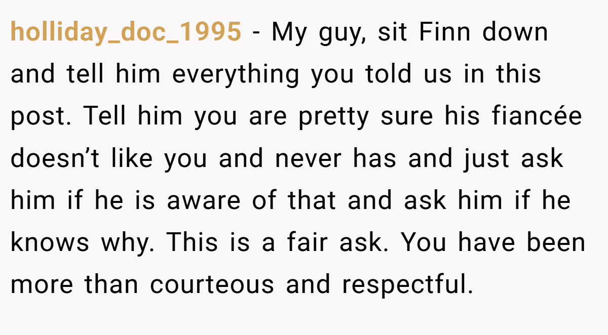 holliday_doc_1995 − My guy, sit Finn down and tell him everything you told us in this post. Tell him you are pretty sure his fiancée doesn’t like you and never has and just ask him if he is aware of that and ask him if he knows why. This is a fair ask. You have been more than courteous and respectful.