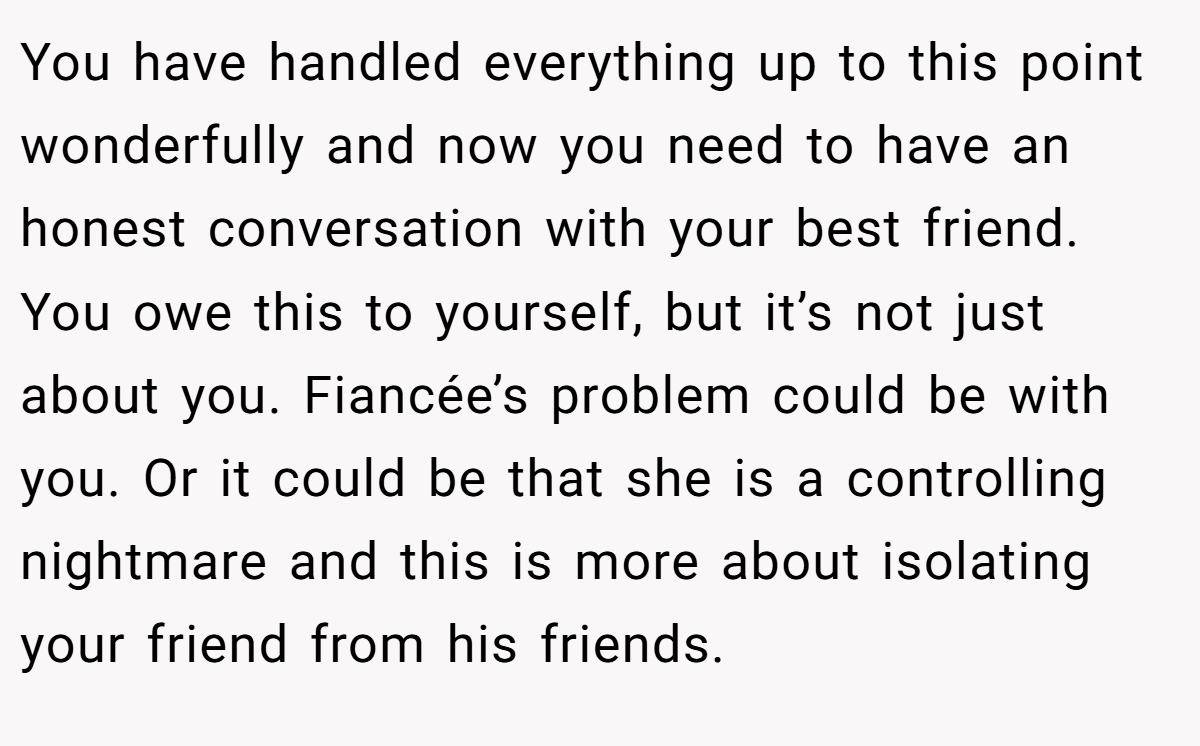 You have handled everything up to this point wonderfully and now you need to have an honest conversation with your best friend. You owe this to yourself, but it’s not just about you. Fiancée’s problem could be with you. Or it could be that she is a controlling nightmare and this is more about isolating your friend from his friends.