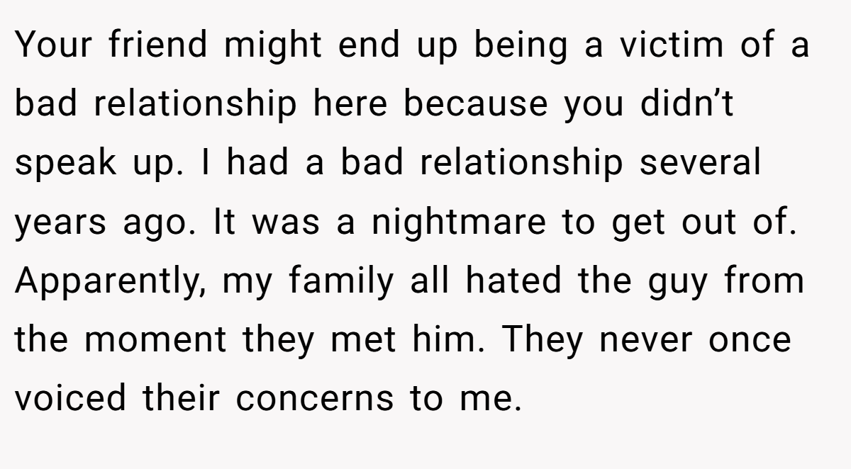 Your friend might end up being a victim of a bad relationship here because you didn’t speak up. I had a bad relationship several years ago. It was a nightmare to get out of. Apparently, my family all hated the guy from the moment they met him. They never once voiced their concerns to me.