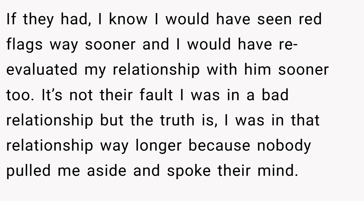 If they had, I know I would have seen red flags way sooner and I would have re-evaluated my relationship with him sooner too. It’s not their fault I was in a bad relationship but the truth is, I was in that relationship way longer because nobody pulled me aside and spoke their mind.