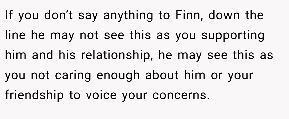 If you don’t say anything to Finn, down the line he may not see this as you supporting him and his relationship, he may see this as you not caring enough about him or your friendship to voice your concerns.