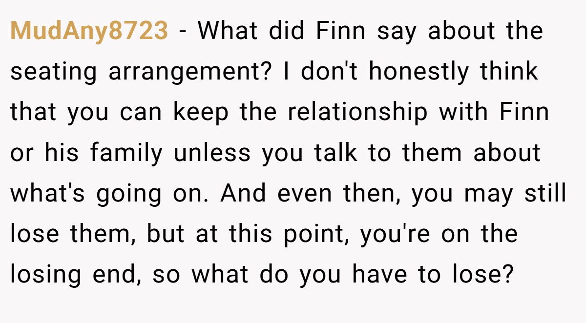 MudAny8723 − What did Finn say about the seating arrangement? I don't honestly think that you can keep the relationship with Finn or his family unless you talk to them about what's going on. And even then, you may still lose them, but at this point, you're on the losing end, so what do you have to lose?