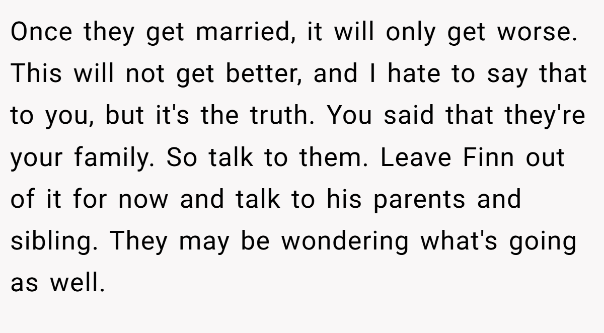 Once they get married, it will only get worse. This will not get better, and I hate to say that to you, but it's the truth. You said that they're your family. So talk to them. Leave Finn out of it for now and talk to his parents and sibling. They may be wondering what's going as well.