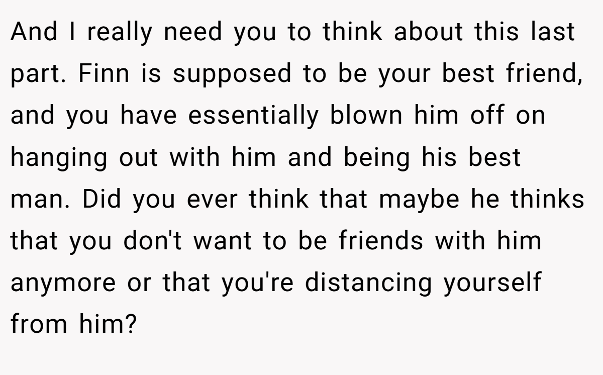 And I really need you to think about this last part. Finn is supposed to be your best friend, and you have essentially blown him off on hanging out with him and being his best man. Did you ever think that maybe he thinks that you don't want to be friends with him anymore or that you're distancing yourself from him?