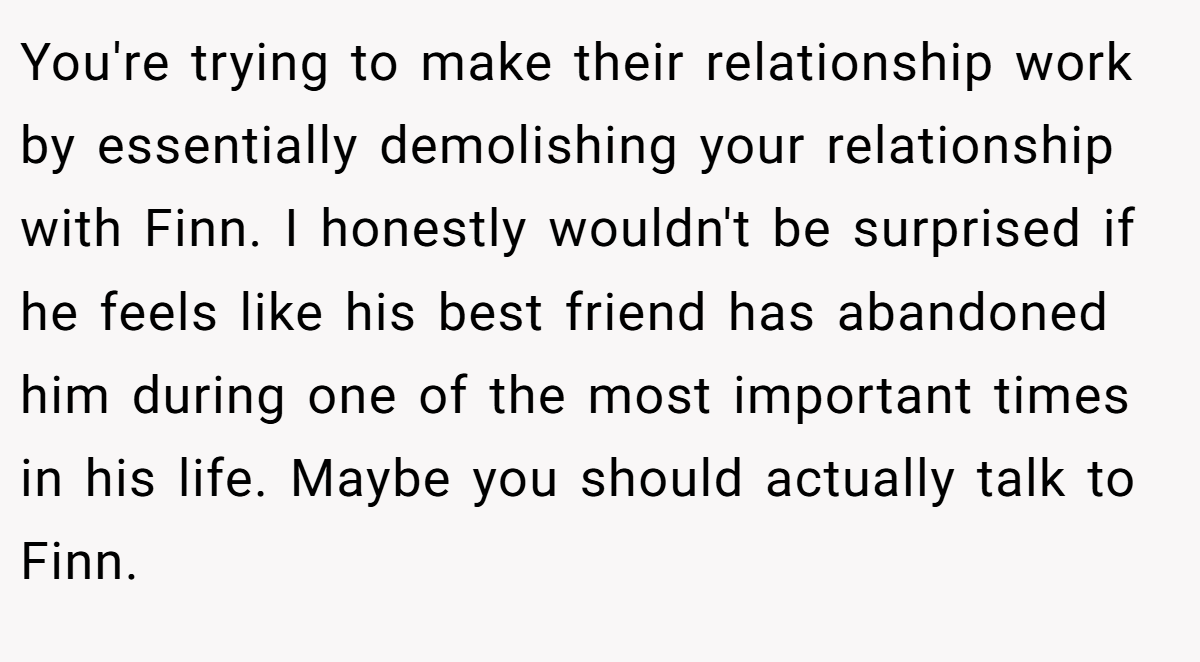 You're trying to make their relationship work by essentially demolishing your relationship with Finn. I honestly wouldn't be surprised if he feels like his best friend has abandoned him during one of the most important times in his life. Maybe you should actually talk to Finn.