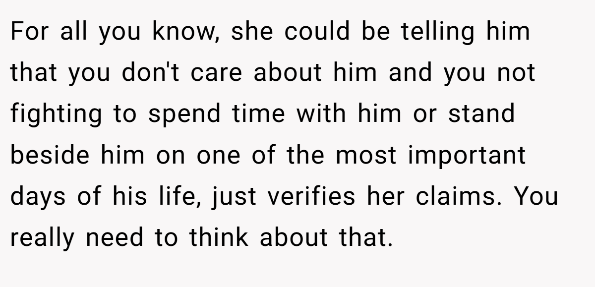 For all you know, she could be telling him that you don't care about him and you not fighting to spend time with him or stand beside him on one of the most important days of his life, just verifies her claims. You really need to think about that.