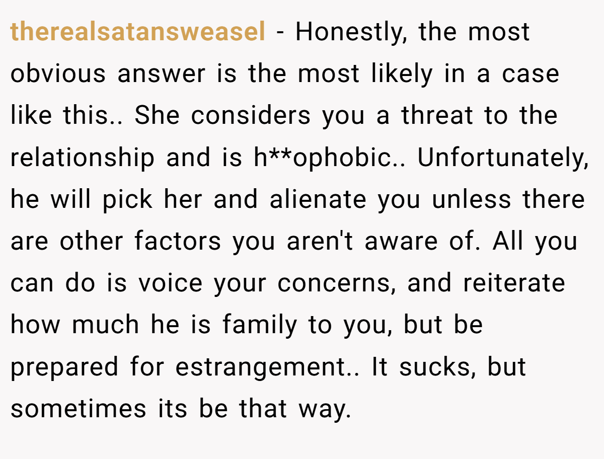 therealsatansweasel − Honestly, the most obvious answer is the most likely in a case like this.. She considers you a threat to the relationship and is h**ophobic.. Unfortunately, he will pick her and alienate you unless there are other factors you aren't aware of. All you can do is voice your concerns, and reiterate how much he is family to you, but be prepared for estrangement.. It sucks, but sometimes its be that way.