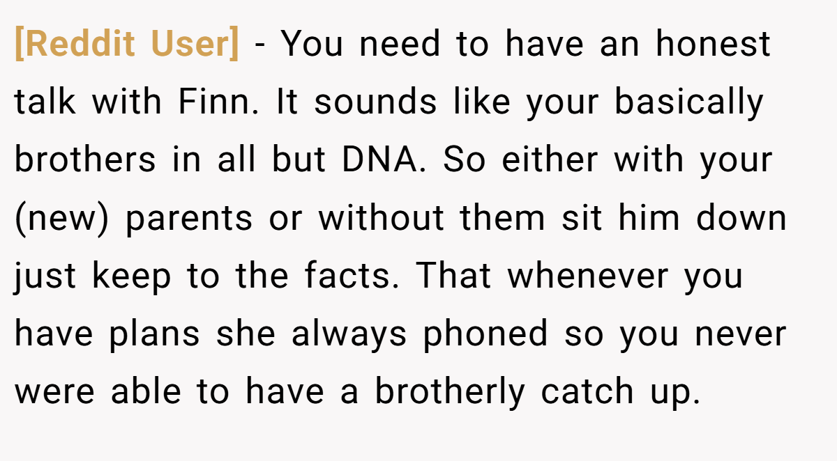 [Reddit User] − You need to have an honest talk with Finn. It sounds like your basically brothers in all but DNA. So either with your (new) parents or without them sit him down just keep to the facts. That whenever you have plans she always phoned so you never were able to have a brotherly catch up.