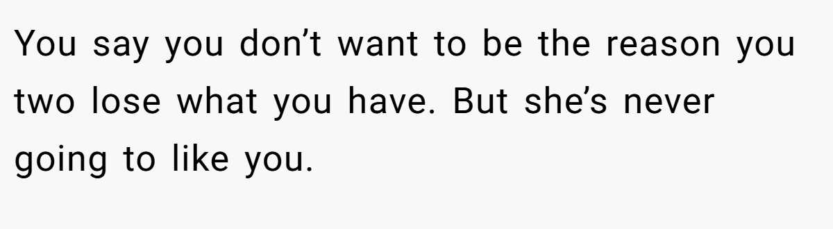 You say you don’t want to be the reason you two lose what you have. But she’s never going to like you.