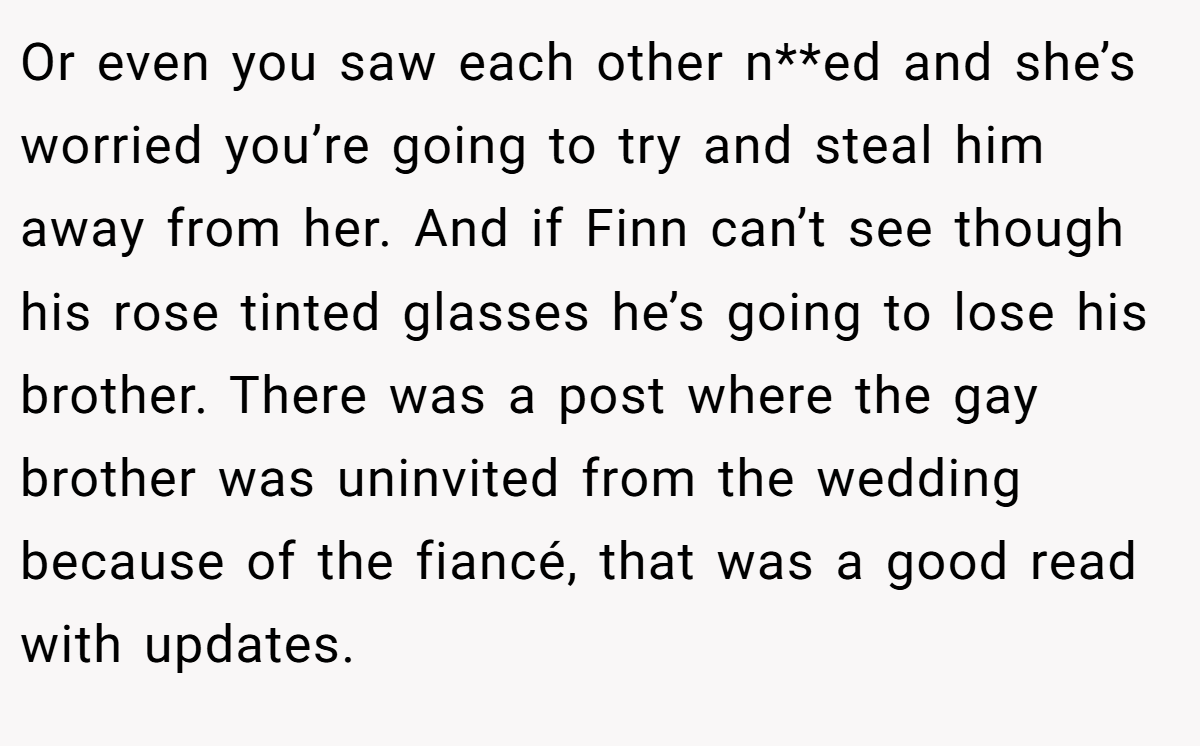 Or even you saw each other n**ed and she’s worried you’re going to try and steal him away from her. And if Finn can’t see though his rose tinted glasses he’s going to lose his brother. There was a post where the gay brother was uninvited from the wedding because of the fiancé, that was a good read with updates.