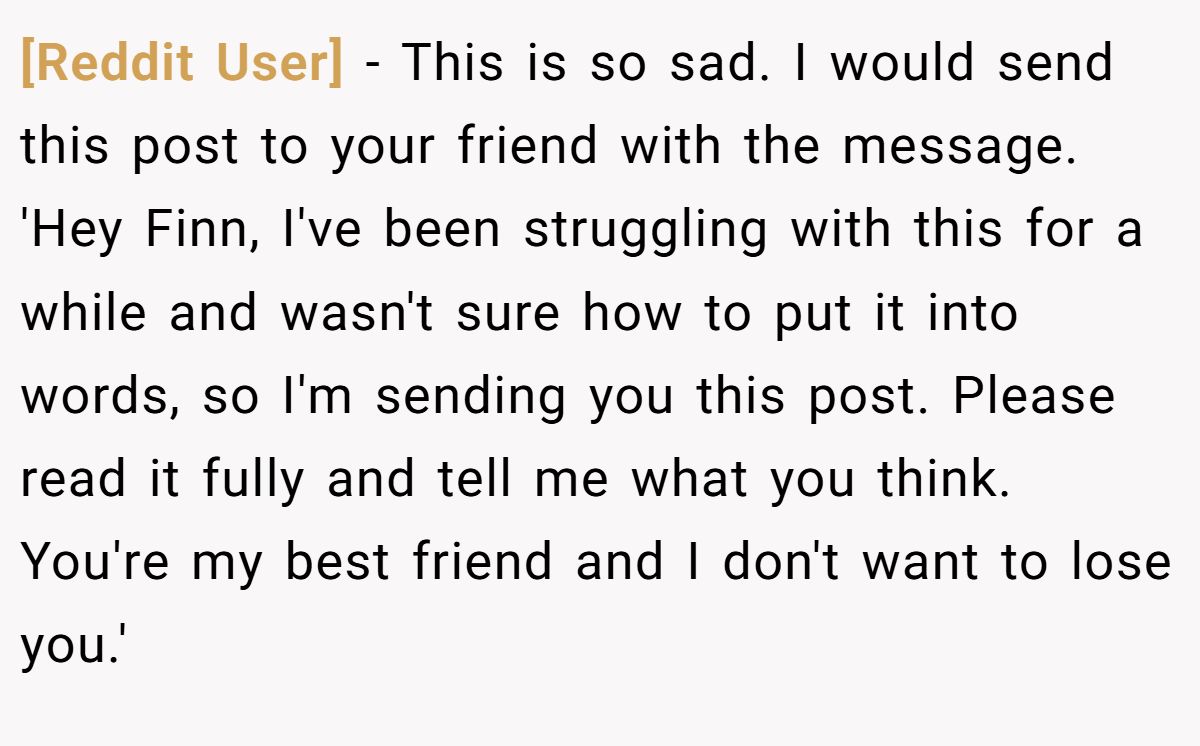 [Reddit User] − This is so sad. I would send this post to your friend with the message. 'Hey Finn, I've been struggling with this for a while and wasn't sure how to put it into words, so I'm sending you this post. Please read it fully and tell me what you think. You're my best friend and I don't want to lose you.'