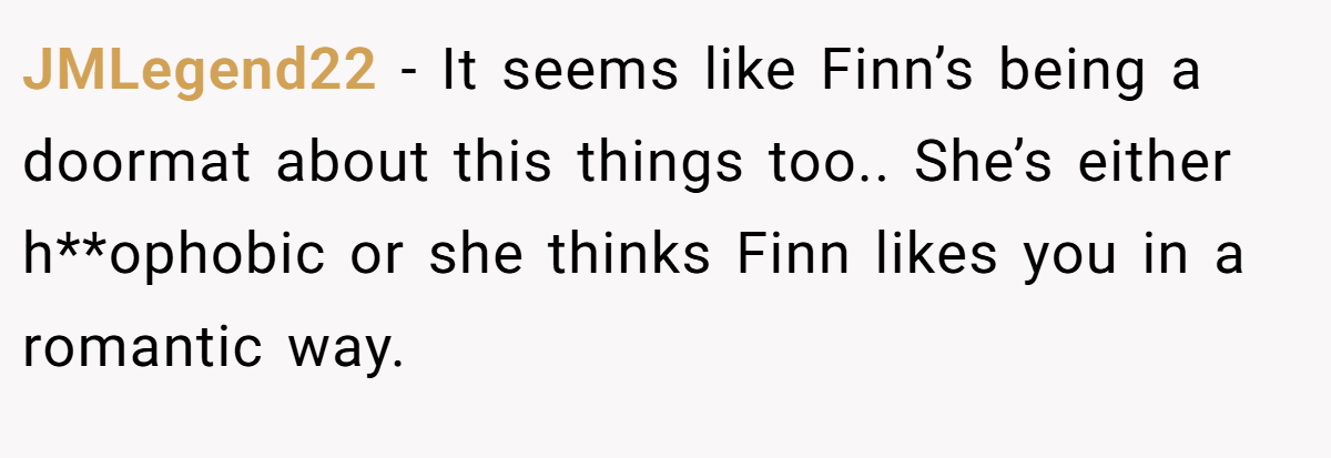 JMLegend22 − It seems like Finn’s being a doormat about this things too.. She’s either h**ophobic or she thinks Finn likes you in a romantic way.