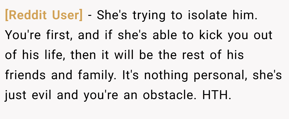 [Reddit User] − She's trying to isolate him. You're first, and if she's able to kick you out of his life, then it will be the rest of his friends and family. It's nothing personal, she's just evil and you're an obstacle. HTH.