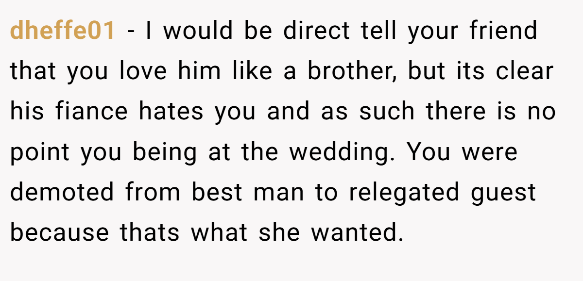 dheffe01 − I would be direct tell your friend that you love him like a brother, but its clear his fiance hates you and as such there is no point you being at the wedding. You were demoted from best man to relegated guest because thats what she wanted.