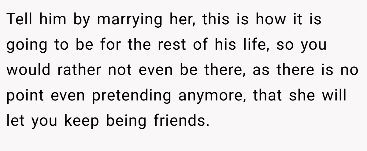 Tell him by marrying her, this is how it is going to be for the rest of his life, so you would rather not even be there, as there is no point even pretending anymore, that she will let you keep being friends.