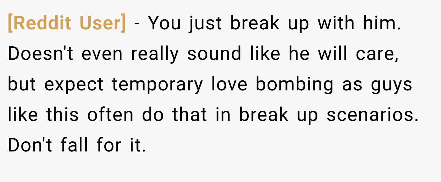 [Reddit User] − You just break up with him. Doesn't even really sound like he will care, but expect temporary love bombing as guys like this often do that in break up scenarios. Don't fall for it.